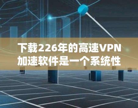 下载226年的高速VPN加速软件是一个系统性的过程，需要遵循以下步骤，以确保下载、安装和使用过程顺利