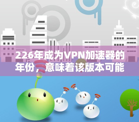 226年成为VPN加速器的年份，意味着该版本可能已经进行了较大的优化和升级。根据当前的信息，226年版本的VPN加速器可能会包括以下几个方面