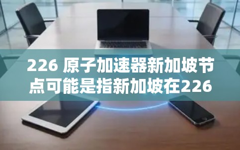226 原子加速器新加坡节点可能是指新加坡在226年建设一个与原子能相关的加速器项目，或者是在226年引入新的原子能技术。以下是一些可能的解释和信息