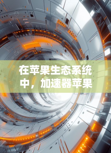 在苹果生态系统中，加速器苹果版可能被视为一种创新产品，结合了原子能技术与苹果公司的产品策略。这将为原子能技术提供一个高性能、可扩展的解决方案，有望在AI、能源等领域发挥重要作用