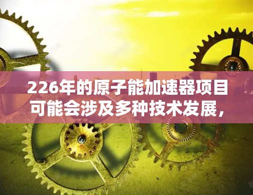 226年的原子能加速器项目可能会涉及多种技术发展，具体取决于项目的目标和规划。以下是一些常见的原子能加速器项目及其官方网站