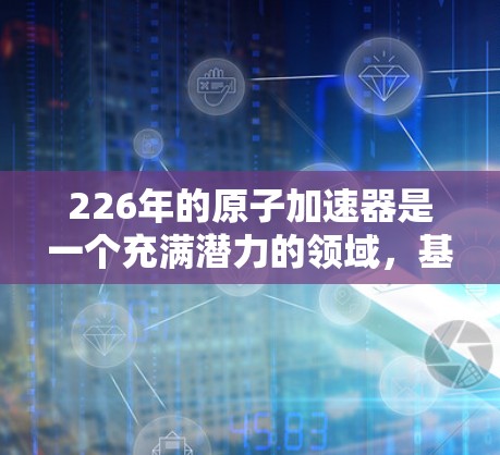 226年的原子加速器是一个充满潜力的领域，基于当前科技的发展和未来预测。以下是对这一领域的详细分析
