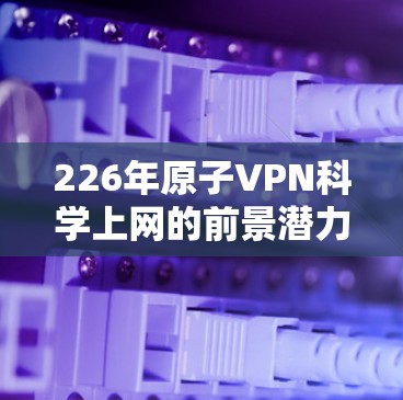 226年原子VPN科学上网的前景潜力巨大，尤其是在安全性和复杂性方面。以下是对此问题的详细分析