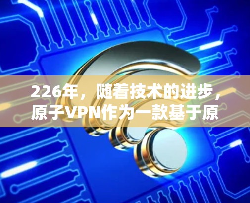 226年，随着技术的进步，原子VPN作为一款基于原子网络的加密 VPN，有望在安卓平台上推出更多的功能和版本。以下是关于226安卓版原子VPN的一些信息和考虑