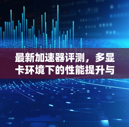 最新加速器评测，多显卡环境下的性能提升与未来展望