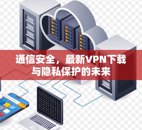 通信安全，最新VPN下载与隐私保护的未来