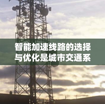 智能加速线路的选择与优化是城市交通系统中的一个重要环节，涉及多种技术与管理方法。以下是对智能加速线路选择的几个关键点和建议