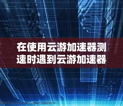 在使用云游加速器测速时遇到云游加速器无法连接的问题，可以通过以下步骤逐一排查和解决