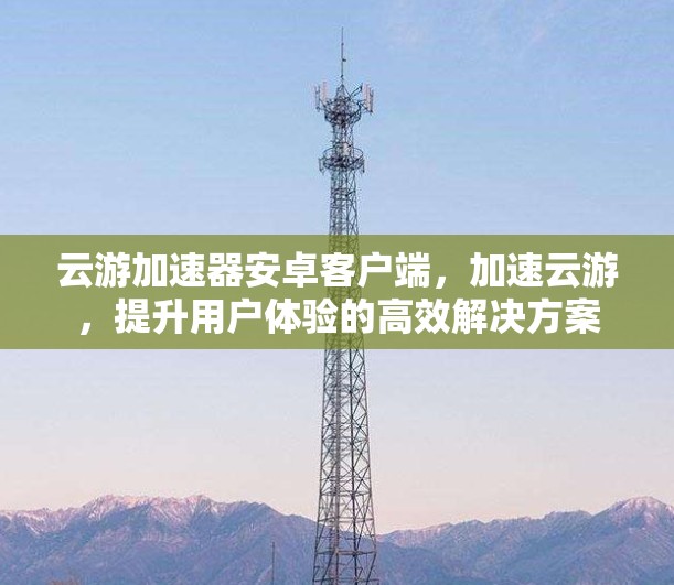 云游加速器安卓客户端，加速云游，提升用户体验的高效解决方案