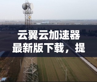 云翼云加速器最新版下载，提升网络速度，助力高效办公