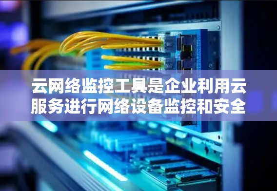 云网络监控工具是企业利用云服务进行网络设备监控和安全管理的重要工具，广泛应用于企业网络的安全管理和数字化转型中。以下是详细介绍