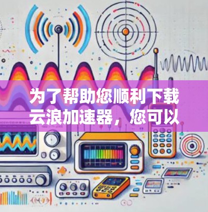 为了帮助您顺利下载云浪加速器，您可以按照以下步骤进行操作