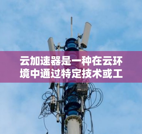 云加速器是一种在云环境中通过特定技术或工具来加速数据处理、传输或计算速度的工具。它通常用于提升数据处理效率，特别是在大数据、云计算、实时数据分析等领域。以下是关于云加速器的详细介绍
