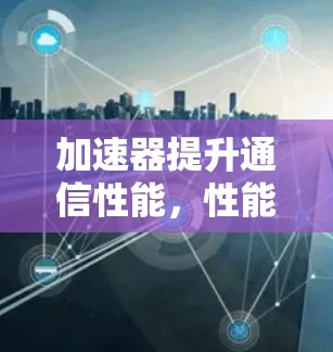 加速器提升通信性能，性能测试与优化方案