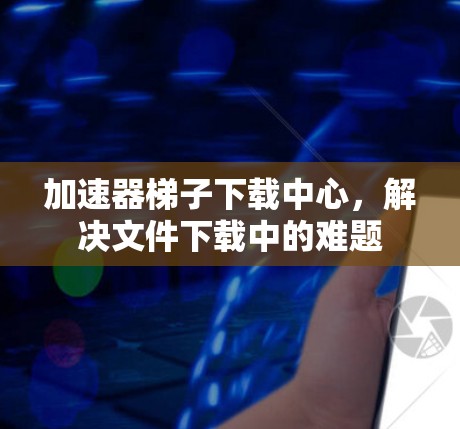 加速器梯子下载中心，解决文件下载中的难题