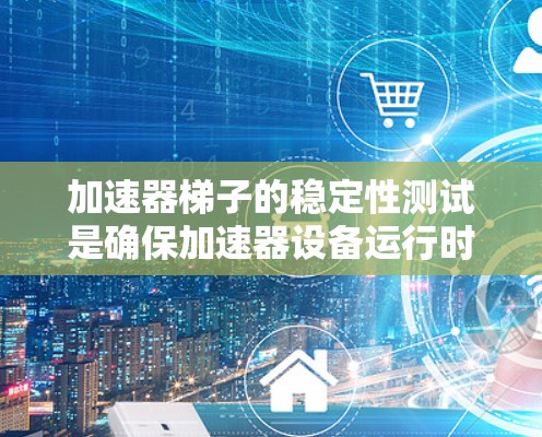 加速器梯子的稳定性测试是确保加速器设备运行时的可靠性与安全性的重要步骤。以下是对这一过程的详细分析和总结