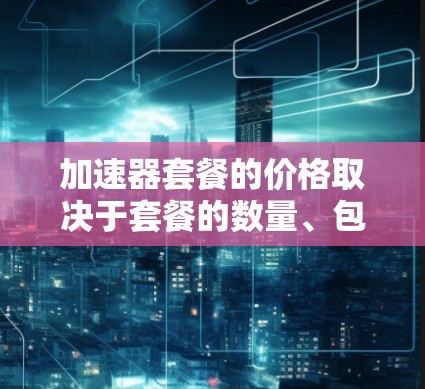 加速器套餐的价格取决于套餐的数量、包含的配置以及具体的选择。以下是一些常见的加速器套餐价格范围