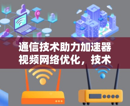 通信技术助力加速器视频网络优化，技术突破与用户价值提升