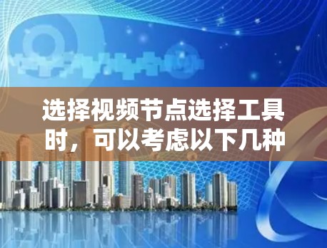 选择视频节点选择工具时，可以考虑以下几种方案，每种方案各有其优缺点