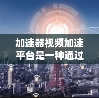 加速器视频加速平台是一种通过下载和上传视频文件来加速播放的工具，通常基于视频存储和传输系统。以下是对这一概念的详细解释