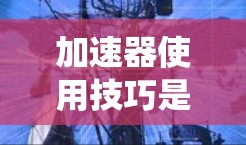 加速器使用技巧是提升学习效率和成绩的实用方法，适用于不同的人群和学习阶段。以下是一个系统化的总结，帮助用户更好地理解和应用这些技巧