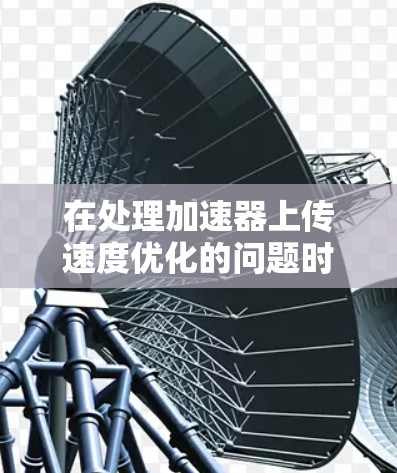 在处理加速器上传速度优化的问题时，以下是分步骤的解决方案