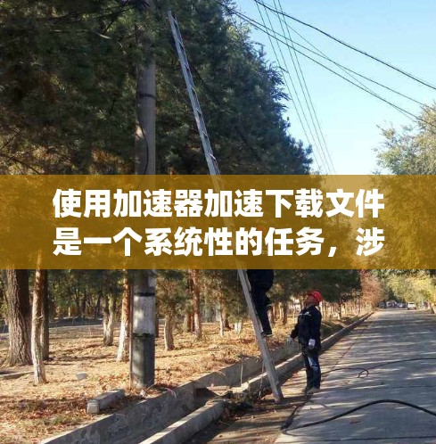 使用加速器加速下载文件是一个系统性的任务，涉及多个因素。以下是一个步骤指南，帮助您有效地使用加速器加速您的下载