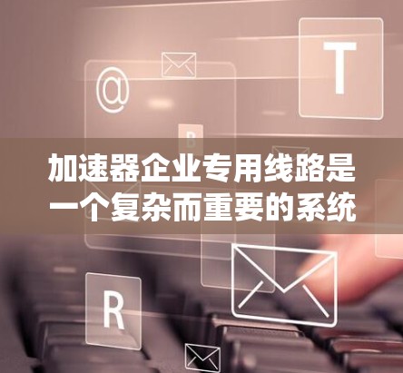 加速器企业专用线路是一个复杂而重要的系统，涉及维护、安全、经济性和可靠性等多个方面。以下是对加速器企业专用线路的详细分析和解决方案