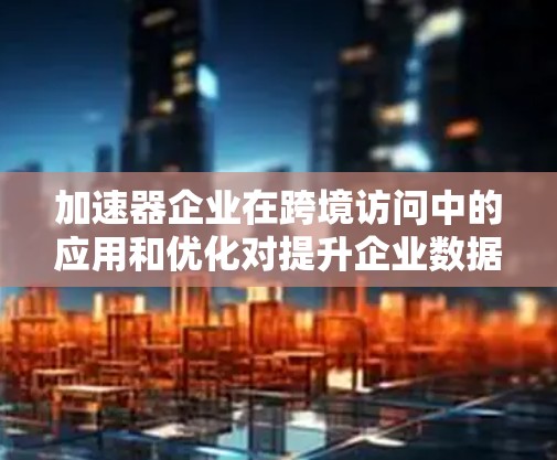 加速器企业在跨境访问中的应用和优化对提升企业数据传输效率和用户体验具有重要意义。以下是对这一问题的分点回答