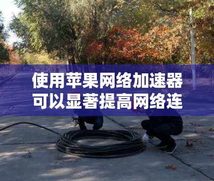 使用苹果网络加速器可以显著提高网络连接速度和下载效率。以下是一个详细的步骤指南，帮助你顺利使用苹果网络加速器