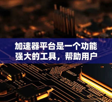 加速器平台是一个功能强大的工具，帮助用户加速各种文件，使其更快运行。以下是对加速器平台的详细总结