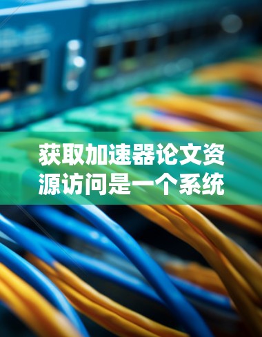 获取加速器论文资源访问是一个系统而复杂的任务，涉及多个方面，以下是一个有条理的总结和建议