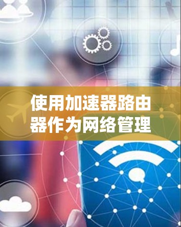 使用加速器路由器作为网络管理工具，以下是系统化的心路历程和最终解决方案