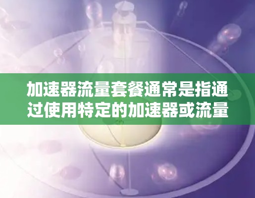 加速器流量套餐通常是指通过使用特定的加速器或流量管理工具来优化移动应用的流量管理，提升应用的性能、减少延迟和资源消耗。以下是一些可能与加速器流量套餐相关的问题和解答