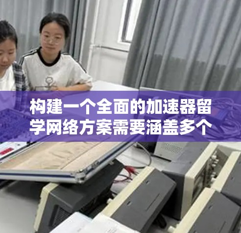 构建一个全面的加速器留学网络方案需要涵盖多个关键方面，以帮助申请者高效完成留学申请。以下是详细的步骤和建议