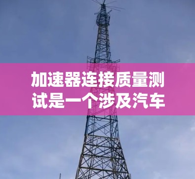 加速器连接质量测试是一个涉及汽车加速系统的重要检测步骤，旨在评估加速器连接在车辆加速性能中的稳定性、强度和可靠性。以下是对这一主题的系统性总结