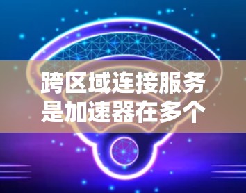 跨区域连接服务是加速器在多个区域之间连接的技术，旨在提升开发效率和灵活性。以下是对其重要性的详细分析
