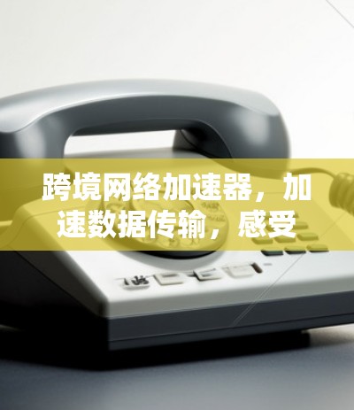 跨境网络加速器，加速数据传输，感受网络新世界