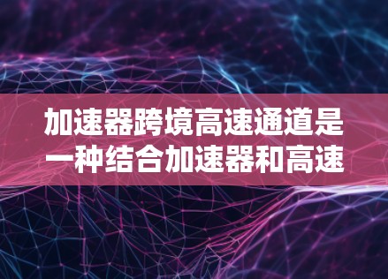 加速器跨境高速通道是一种结合加速器和高速通道的技术，旨在快速连接不同国家的地点，从而加速车辆的行驶。以下是该技术的详细解释