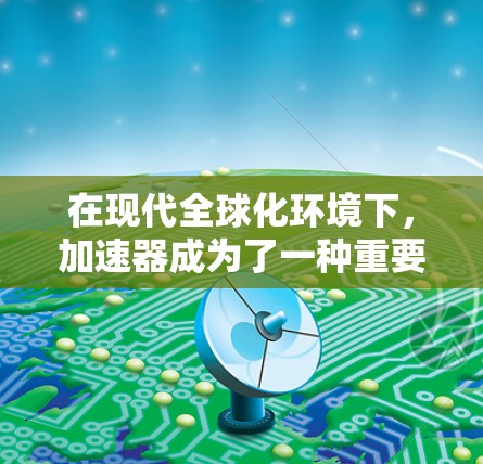 在现代全球化环境下，加速器成为了一种重要的工具，尤其是在进行跨境办公时，加速器发挥着关键作用。以下是对加速器在跨境办公中的应用及相关考虑的详细分析