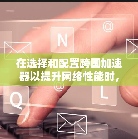 在选择和配置跨国加速器以提升网络性能时，可以按照以下步骤进行