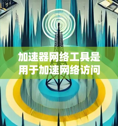 加速器网络工具是用于加速网络访问、数据下载和资源访问的网络设备或软件，广泛应用于科学计算、科研项目和实验部署等领域。以下是对加速器网络工具的系统总结