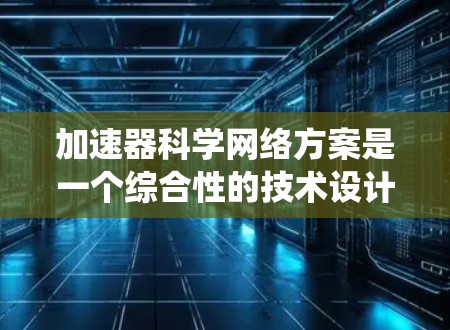 加速器科学网络方案是一个综合性的技术设计，旨在通过整合加速器的物理结构、网络架构和系统架构，形成高效、可靠的网络平台。以下是对该方案的详细解释