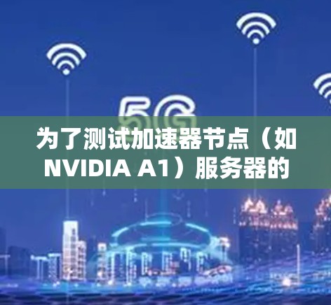 为了测试加速器节点（如NVIDIA A1）服务器的性能，可以按照以下步骤进行