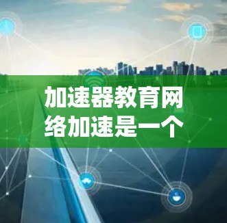 加速器教育网络加速是一个涉及网络加速、教育网络和云计算技术的综合概念。它通过优化网络环境和应用性能，提升学习效率和教育系统效率。以下是对该概念的详细分析
