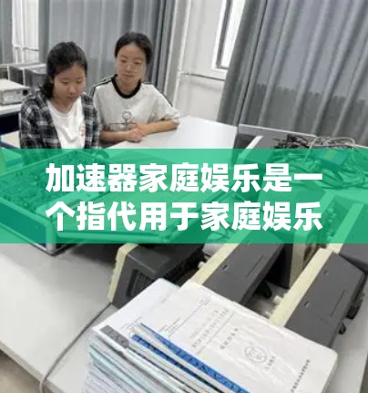 加速器家庭娱乐是一个指代用于家庭娱乐的加速工具或应用程序，旨在提升家庭成员在娱乐过程中使用应用和文件传输的效率。以下是对该概念的详细分析和总结