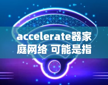 accelerate器家庭网络 可能是指在家庭网络中使用加速器来优化网络连接和数据传输。以下是一些可能与这个话题相关的方面