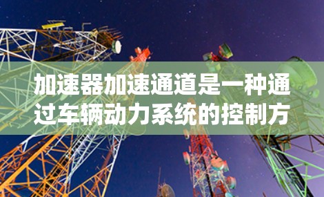 加速器加速通道是一种通过车辆动力系统的控制方式，用于提高车辆的加速速度。它结合了传感器、动力系统和控制指令，允许在特定条件下（如行驶里程增加、油量不足）主动控制车辆的加速。以下是对其的详细解释