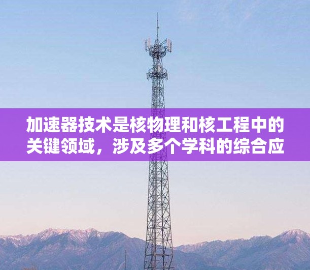加速器技术是核物理和核工程中的关键领域，涉及多个学科的综合应用。以下是对加速器技术的详细总结