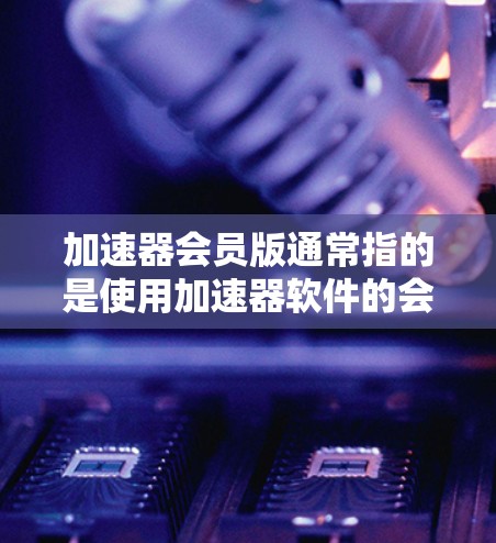 加速器会员版通常指的是使用加速器软件的会员版功能，通常包括高级会员功能和付费版的高级功能。以下是一些可能的会员版类型及其特点